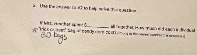 Use the answer to #2 to help solve this question. 
If Mrs. Heather spent $_  all together, How much did each individual 
"trick or treat" bag of candy corn cost? (Round to the nearest hundredth if necessary)