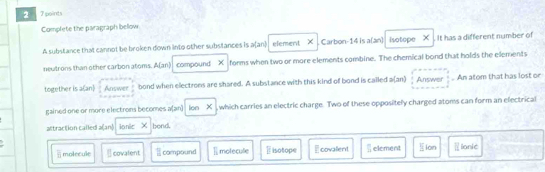 2 7 points
Complete the paragraph below
A substance that cannot be broken down into other substances is aan) element X Carbon -14 is a(an) isotope X It has a different number of
neutrons than other carbon atoms. A(an) compound × forms when two or more elements combine. The chemical bond that holds the elements
together is a(an) Answer bond when electrons are shared. A substance with this kind of bond is cailed a(an) Answer An atom that has lost or
gained one or more electrons becomes a(an) Ion X , which carries an electric charge. Two of these oppositely charged atoms can form an electrical
attraction called a(an) ionic X bond,
overline 5 molecule □ covalent □ compound molecule isotope E covalent  1/24 endarray element lon  ionic