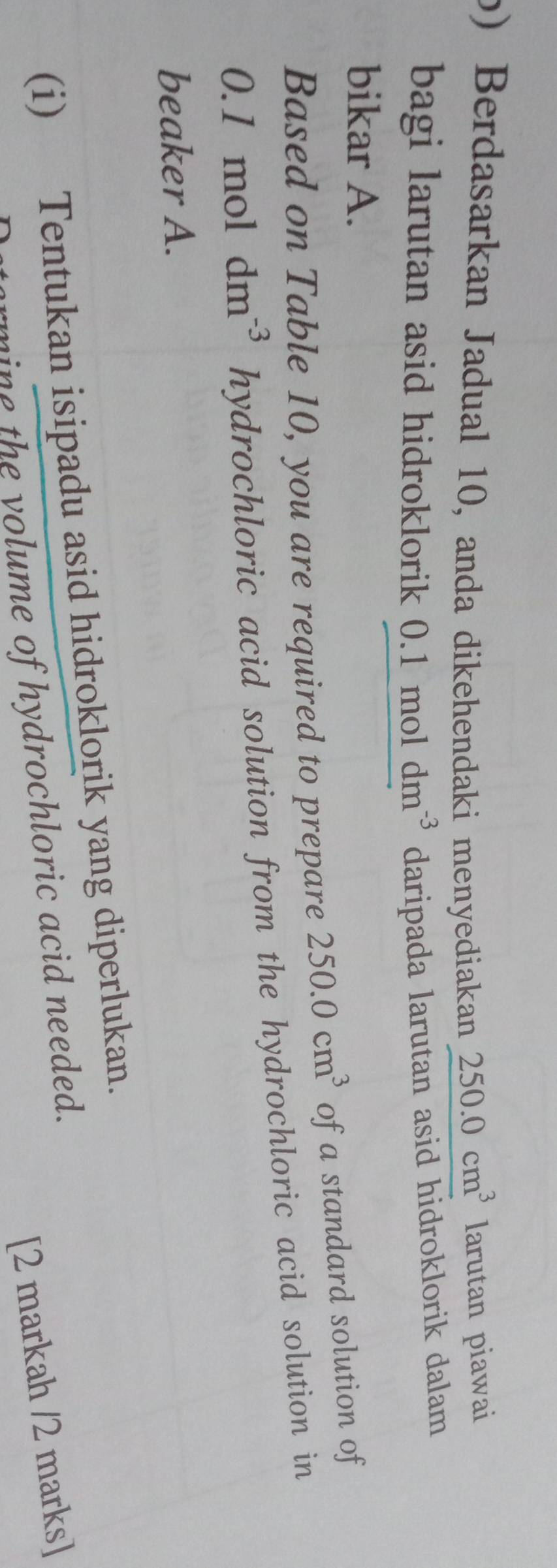 Berdasarkan Jadual 10, anda dikehendaki menyediakan 250.0cm^3 larutan piawai 
bagi larutan asid hidroklorik 0.1moldm^(-3) daripada larutan asid hidroklorik dalam 
bikar A. 
Based on Table 10, you are required to prepare 250.0cm^3 of a standard solution of
0. 1 mol dm^(-3) hydrochloric acid solution from the hydrochloric acid solution in 
beaker A. 
(i) Tentukan isipadu asid hidroklorik yang diperlukan. 
[2 markah /2 marks] 
ine the yolume of hydrochloric acid needed.