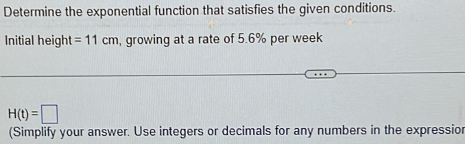 Determine the exponential function that satisfies the given conditions. 
Initial height =11cm , growing at a rate of 5.6% per week
H(t)=□
(Simplify your answer. Use integers or decimals for any numbers in the expressior