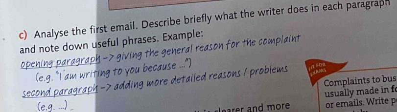 Analyse the first email. Describe briefly what the writer does in each paragraph 
and note down useful phrases. Example: 
for the complaint 
h m FIT FOR 
EXAMS 
Complaints to bus 
usually made in f 
earer and more or emails. Write p