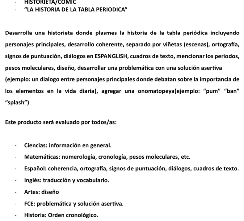 HISTORIETA/COMIC
“LA HISTORIA DE LA TABLA PERIODICA”
Desarrolla una historieta donde plasmes la historia de la tabla periódica incluyendo
personajes principales, desarrollo coherente, separado por viñetas (escenas), ortografía,
signos de puntuación, diálogos en ESPANGLISH, cuadros de texto, mencionar los periodos,
pesos moleculares, diseño, desarrollar una problemática con una solución asertiva
(ejemplo: un dialogo entre personajes principales donde debatan sobre la importancia de
los elementos en la vida diaria), agregar una onomatopeya(ejemplo: “pum” “ban”
“splash”)
Este producto será evaluado por todos/as:
Ciencias: información en general.
* Matemáticas: numerología, cronología, pesos moleculares, etc.
Español: coherencia, ortografía, signos de puntuación, diálogos, cuadros de texto.
Inglés: traducción y vocabulario.
Artes: diseño
FCE: problemática y solución asertiva.
Historia: Orden cronológico.