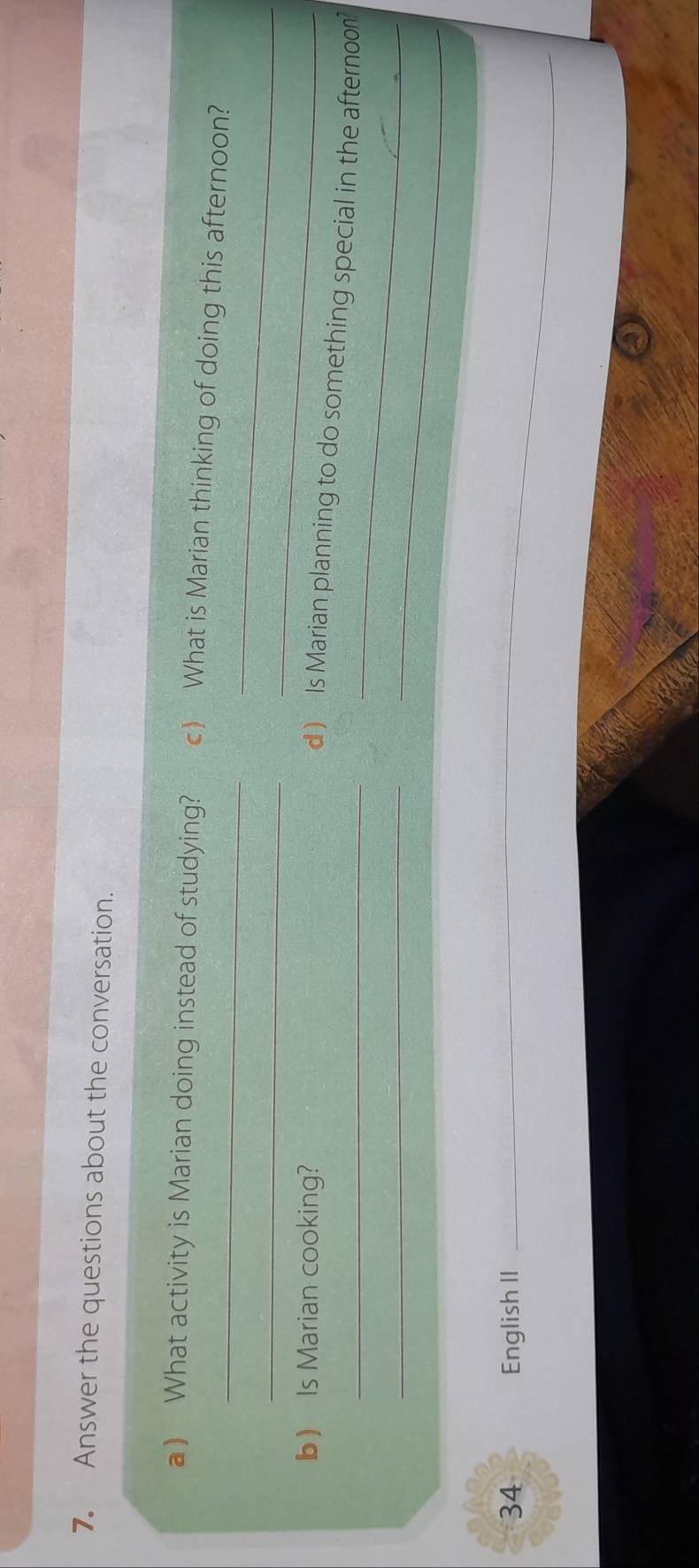 Answer the questions about the conversation. 
a) What activity is Marian doing instead of studying? c) What is Marian thinking of doing this afternoon? 
_ 
_ 
b) Is Marian cooking? 
_ 
_ 
_d) Is Marian planning to do something special in the afternoo? 
_ 
_ 
34 English II__