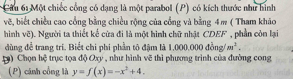 Một chiếc cổng có dạng là một parabol (P) có kích thước như hình 
vẽ, biết chiều cao cổng bằng chiều rộng của cổng và bằng 4m ( Tham khảo 
hình vẽ). Người ta thiết kế cửa đi là một hình chữ nhật CDEF , phần còn lại 
dùng để trang trí. Biết chi phí phần tô đậm là 1.000.000 đồng/ m^2. 
3) Chọn hệ trục tọa độ Oxy , như hình vẽ thì phương trình của đường cong 
(P) cánh cồng là y=f(x)=-x^2+4.