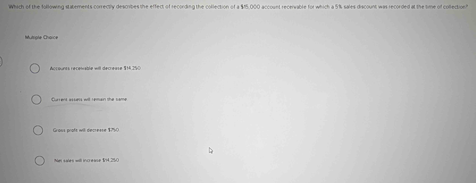 Which of the following statements correctly describes the effect of recording the collection of a $15,000 account receivable for which a 5% sales discount was recorded at the time of collection?
Multiple Choice
Accounts receivable will decrease $14,250
Current assets will remain the same
Gross profit will decrease $750
Net sales will increase $14,250