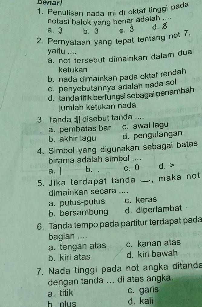 benar!
1. Penulisan nada mi di oktaf tinggi pada
notasi balok yang benar adalah ...
a. ३ b. 3 c. 3 d.
2. Pernyataan yang tepat tentang not 7,
yaitu …
a. not tersebut dimainkan dalam dua
ketukan
b. nada dimainkan pada oktaf rendah
c. penyebutannya adalah nada sol
d.tanda titik berfungsi sebagai penambah
jumlah ketukan nada
3. Tanda :|| disebut tanda ....
a. pembatas bar c. awal lagu
b. akhir lagu d. pengulangan
4. Simbol yang digunakan sebagai batas
birama adalah simbol_
a. | b. c. 0 d. >
5. Jika terdapat tanda ` , maka not
dimainkan secara ....
a. putus-putus c. keras
b. bersambung d. diperlambat
6. Tanda tempo pada partitur terdapat pada
bagian ....
a. tengan atas c. kanan atas
b. kiri atas d. kiri bawah
7. Nada tinggi pada not angka ditanda
dengan tanda ... di atas angka.
a. titik c. garis
b plus d. kali