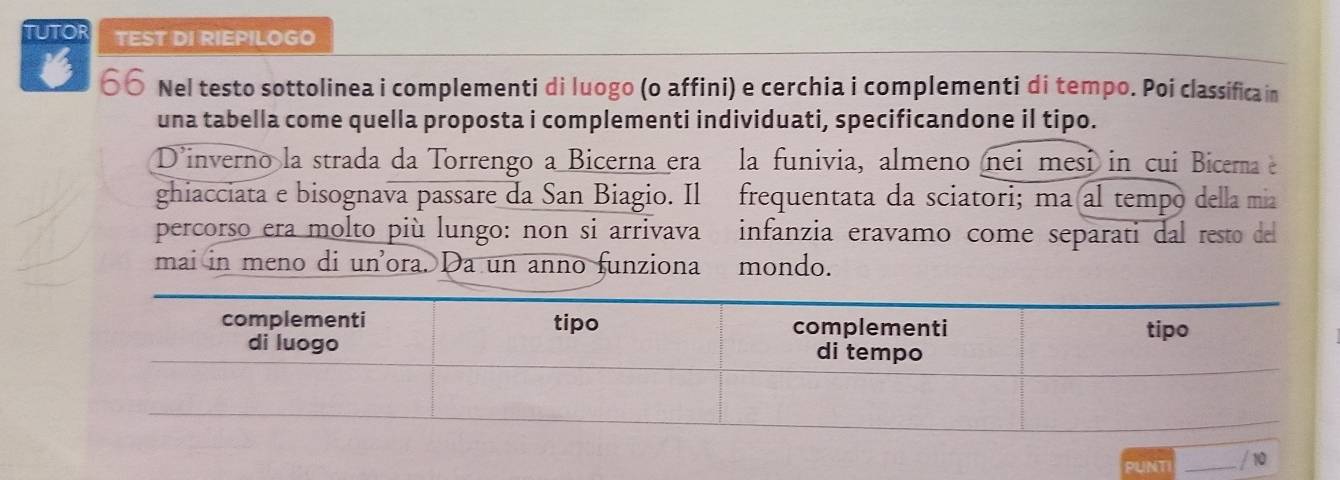 TUTOR TEST DI RIEPILOGO 
6 66 Nel testo sottolinea i complementi di luogo (o affini) e cerchia i complementi di tempo. Poi classifica in 
una tabella come quella proposta i complementi individuati, specificandone il tipo. 
Dinverno la strada da Torrengo a Bicerna era la funivia, almeno nei mesi in cui Bicerna e 
ghiacciata e bisognava passare da San Biagio. Il frequentata da sciatori; ma al tempo della mia 
percorso era molto più lungo: non si arrivava infanzia eravamo come separati dal resto del 
mai in meno di un'ora. Da un anno funziona mondo. 
PUNT 10