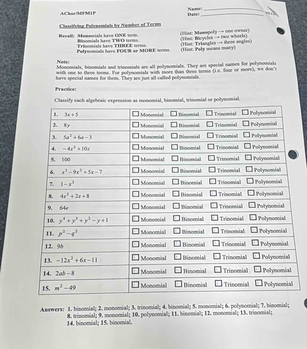 Name:_
AChor/MFM1P Date:_
Classifying Polynomials by Number of Terms
Recall: Monomials have ONE term. (Hint: Monopoly → one owner)
Binomials have TWO terms. (Hint: Bicycles → two wheels)
Trinomials have THREE terms. (Hint: Triangles → three angles)
Polynomials have FOUR or MORE terms. (Hint: Poly means many)
Note:
Monomials, binomials and trinomials are all polynomials. They are special names for polynomials
with one to three terms. For polynomials with more than three terms (i.e. four or more), we don’t
have special names for them. They are just all called polynomials.
Practice:
Classify each algebraic expression as monomial, binomial, trinomial or polynomial.
Answers: 1. binomial; 2. monomial; 3. trinomial; 4. binomial; 5. monomial; 6. polynomial; 7. binomial;
8. trinomial; 9. monomial; 10. polynomial; 11. binomial; 12. monomial; 13. trinomial;
14. binomial; 15. binomial.