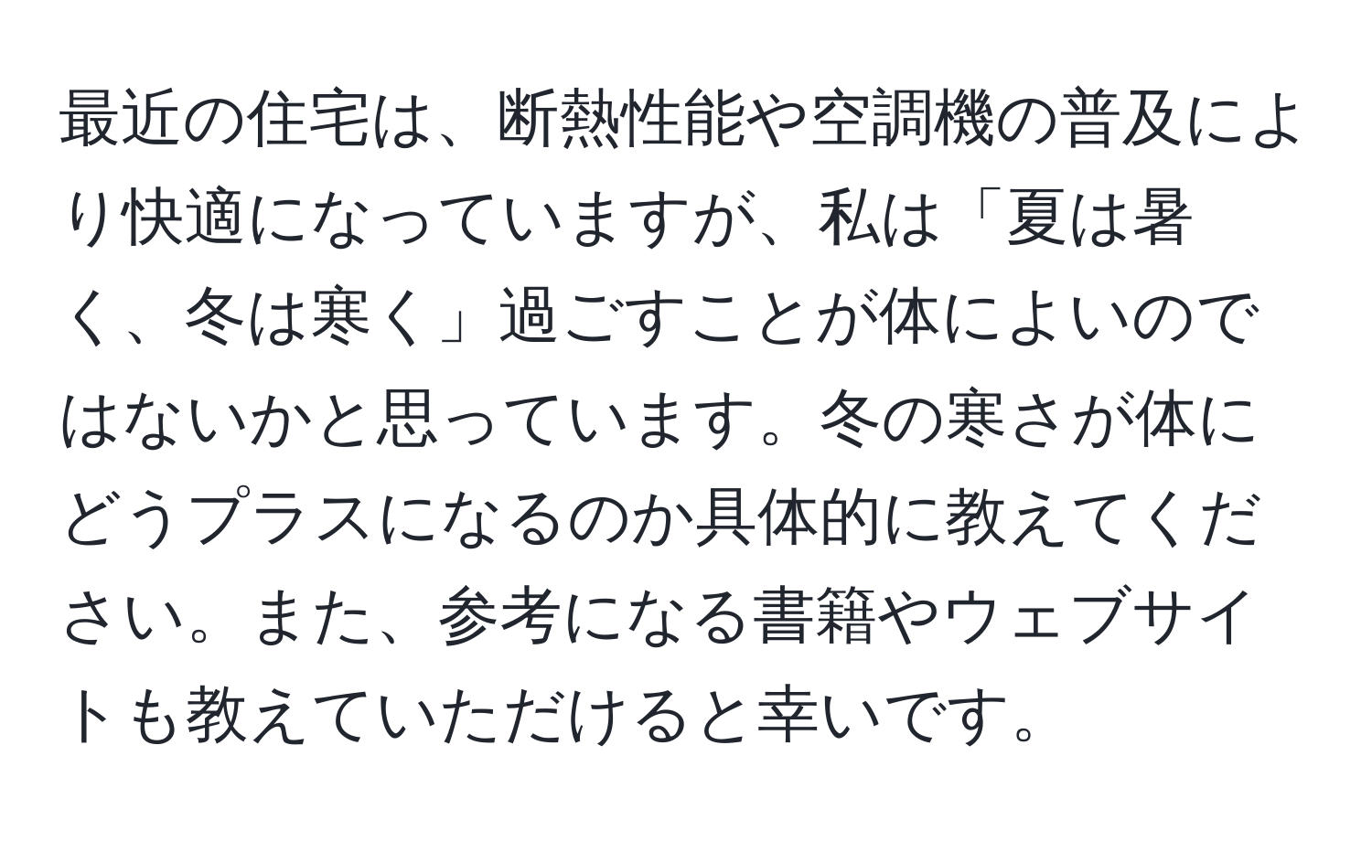 最近の住宅は、断熱性能や空調機の普及により快適になっていますが、私は「夏は暑く、冬は寒く」過ごすことが体によいのではないかと思っています。冬の寒さが体にどうプラスになるのか具体的に教えてください。また、参考になる書籍やウェブサイトも教えていただけると幸いです。