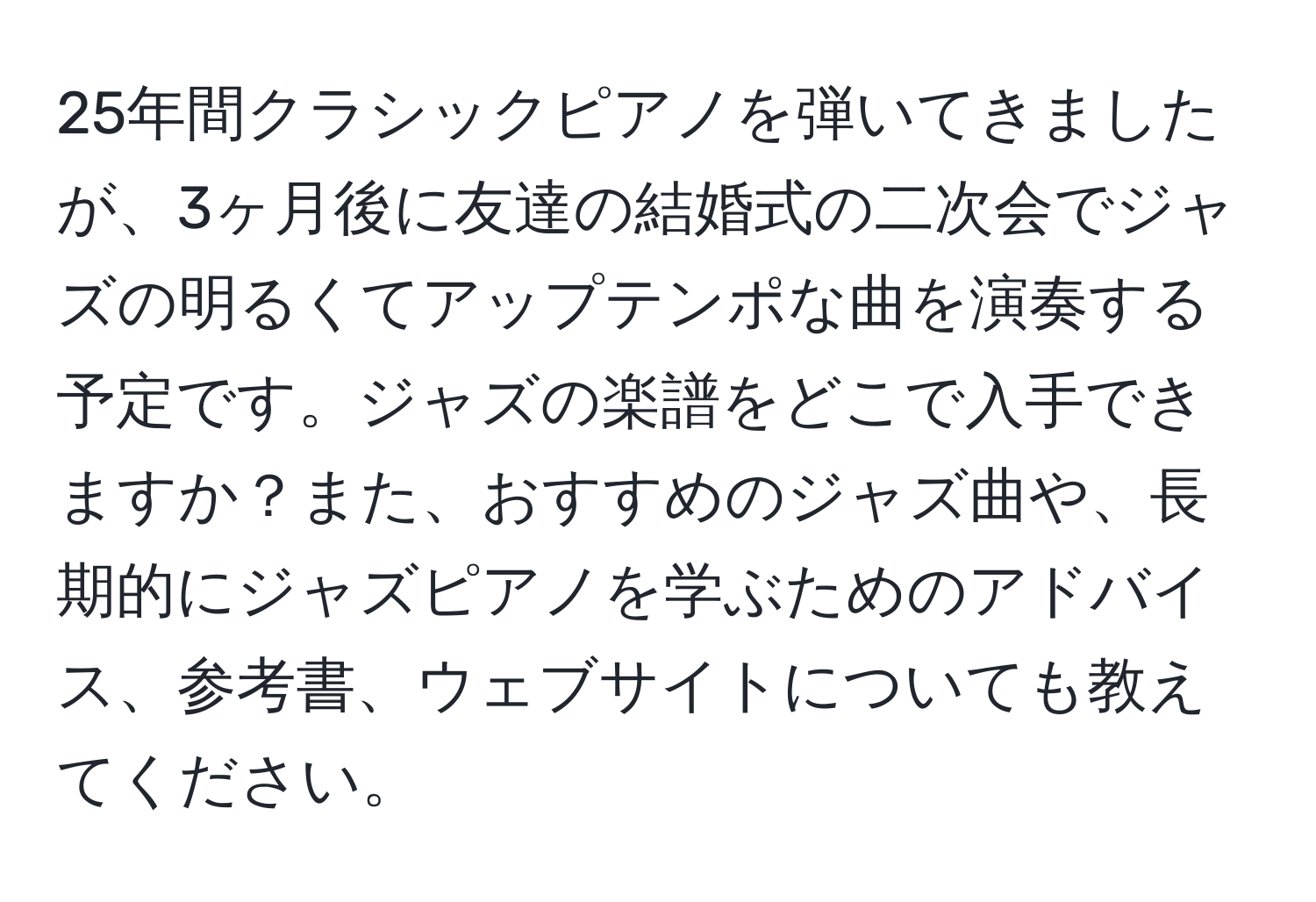 25年間クラシックピアノを弾いてきましたが、3ヶ月後に友達の結婚式の二次会でジャズの明るくてアップテンポな曲を演奏する予定です。ジャズの楽譜をどこで入手できますか？また、おすすめのジャズ曲や、長期的にジャズピアノを学ぶためのアドバイス、参考書、ウェブサイトについても教えてください。