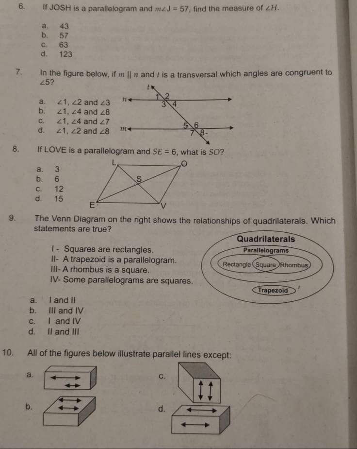 If JOSH is a parallelogram and m∠ J=57 , find the measure of ∠ H.
a. 43
b. 57
c. 63
d. 123
7. In the figure below, if mparallel n and t is a transversal which angles are congruent to
∠ 5 ?
a. ∠ 1, ∠ 2 and ∠ 3
b. ∠ 1, ∠ 4 and ∠ 8
C. ∠ 1, ∠ 4 and ∠ 7
d. ∠ 1, ∠ 2 and ∠ 8
8. If LOVE is a parallelogram and SE=6 , what is SO?
a. 3
b. 6
c. 12
d. 15
9. The Venn Diagram on the right shows the relationships of quadrilaterals. Which
statements are true?
I - Squares are rectangles.
II- A trapezoid is a parallelogram.
III- A rhombus is a square.
IV- Some parallelograms are squares
a. I and II
b. III and IV
c. I and IV
d. II and III
10. All of the figures below illustrate parallel lines except:
a.
C.
b.
d.