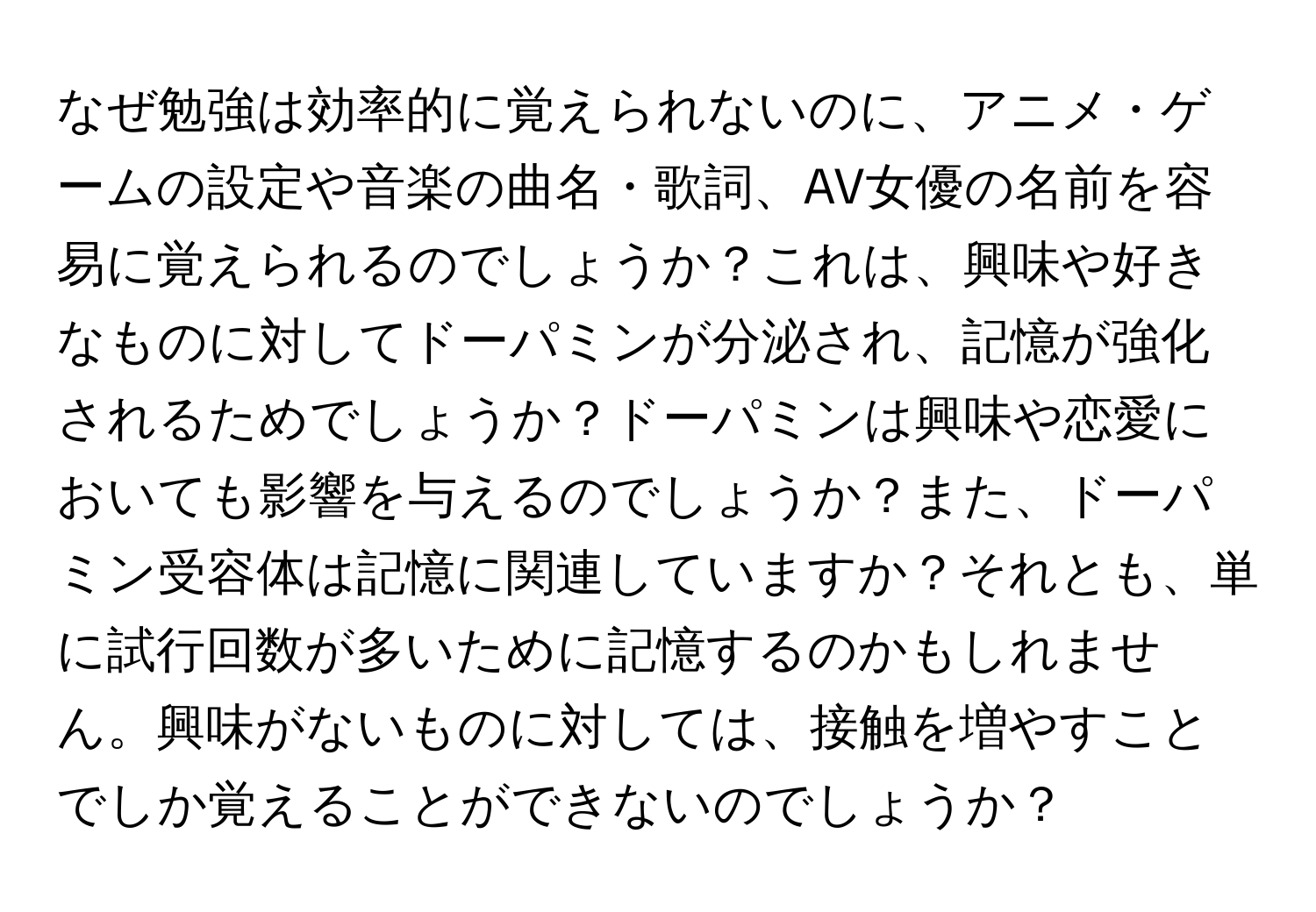 なぜ勉強は効率的に覚えられないのに、アニメ・ゲームの設定や音楽の曲名・歌詞、AV女優の名前を容易に覚えられるのでしょうか？これは、興味や好きなものに対してドーパミンが分泌され、記憶が強化されるためでしょうか？ドーパミンは興味や恋愛においても影響を与えるのでしょうか？また、ドーパミン受容体は記憶に関連していますか？それとも、単に試行回数が多いために記憶するのかもしれません。興味がないものに対しては、接触を増やすことでしか覚えることができないのでしょうか？