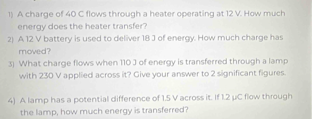 A charge of 40 C flows through a heater operating at 12 V. How much 
energy does the heater transfer? 
2) A 12 V battery is used to deliver 18 J of energy. How much charge has 
moved? 
3) What charge flows when 110 J of energy is transferred through a lamp 
with 230 V applied across it? Give your answer to 2 significant figures. 
4) A lamp has a potential difference of 1.5 V across it. If 1.2 μC flow through 
the lamp, how much energy is transferred?