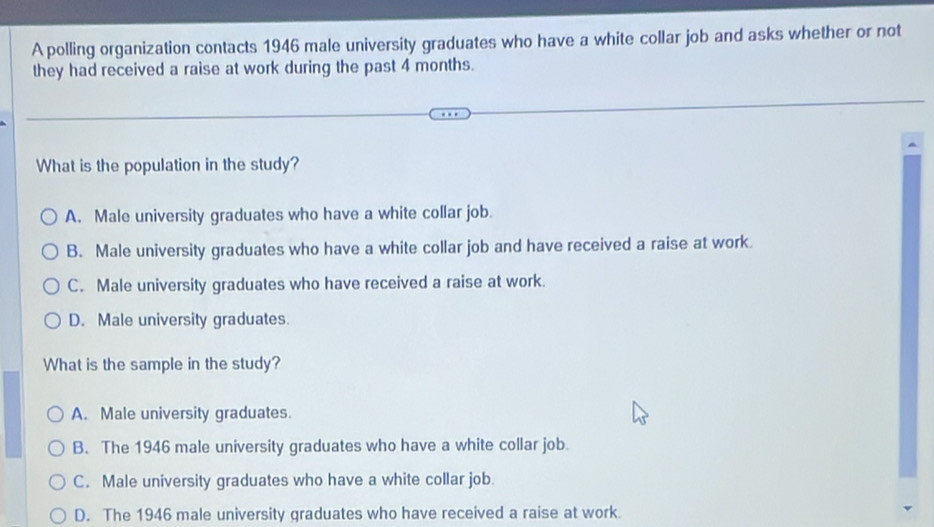 A polling organization contacts 1946 male university graduates who have a white collar job and asks whether or not
they had received a raise at work during the past 4 months.
What is the population in the study?
A. Male university graduates who have a white collar job.
B. Male university graduates who have a white collar job and have received a raise at work.
C. Male university graduates who have received a raise at work.
D. Male university graduates.
What is the sample in the study?
A. Male university graduates.
B. The 1946 male university graduates who have a white collar job.
C. Male university graduates who have a white collar job.
D. The 1946 male university graduates who have received a raise at work.