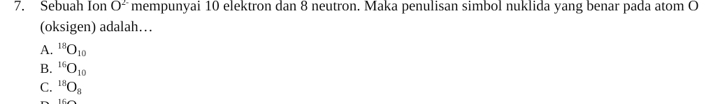 Sebuah Ion O^(2-) mempunyai 10 elektron dan 8 neutron. Maka penulisan simbol nuklida yang benar pada atom O
(oksigen) adalah…
A. ^18O_10
B. ^16O_10
C. ^18O_8