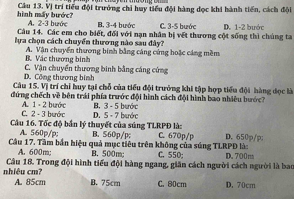 chuyen thường bì
Câu 13. Vị trí tiểu đội trưởng chỉ huy tiểu đội hàng dọc khi hành tiến, cách đội
hình mấy bước?
A. 2-3 bước B. 3-4 bước C. 3-5 bước D. 1-2 bước
Câu 14. Các em cho biết, đối với nạn nhân bị vết thương cột sống thì chúng ta
lựa chọn cách chuyển thương nào sau đây?
A. Vận chuyển thương binh bằng cáng cứng hoặc cáng mềm
B. Vác thương binh
C. Vận chuyển thương binh bằng cáng cứng
D. Cõng thương binh
Câu 15. Vị trí chỉ huy tại chỗ của tiểu đội trưởng khi tập hợp tiểu đội hàng dọc là
đứng chếch về bên trái phía trước đội hình cách đội hình bao nhiêu bước?
A. 1 - 2 bước B. 3 - 5 bước
C. 2 - 3 bước D. 5 - 7 bước
Câu 16. Tốc độ bắn lý thuyết của súng TLRPĐ là:
A. 560p/p; B. 560p/p; C. 670p/p D. 650p/p;
Câu 17. Tầm bắn hiệu quả mục tiêu trên không của súng TLRPĐ là:
A. 600m; B. 500m; C. 550; D. 700m
Câu 18. Trong đội hình tiểu đội hàng ngang, giãn cách người cách người là bao
nhiêu cm?
A. 85cm B. 75cm C. 80cm D. 70cm