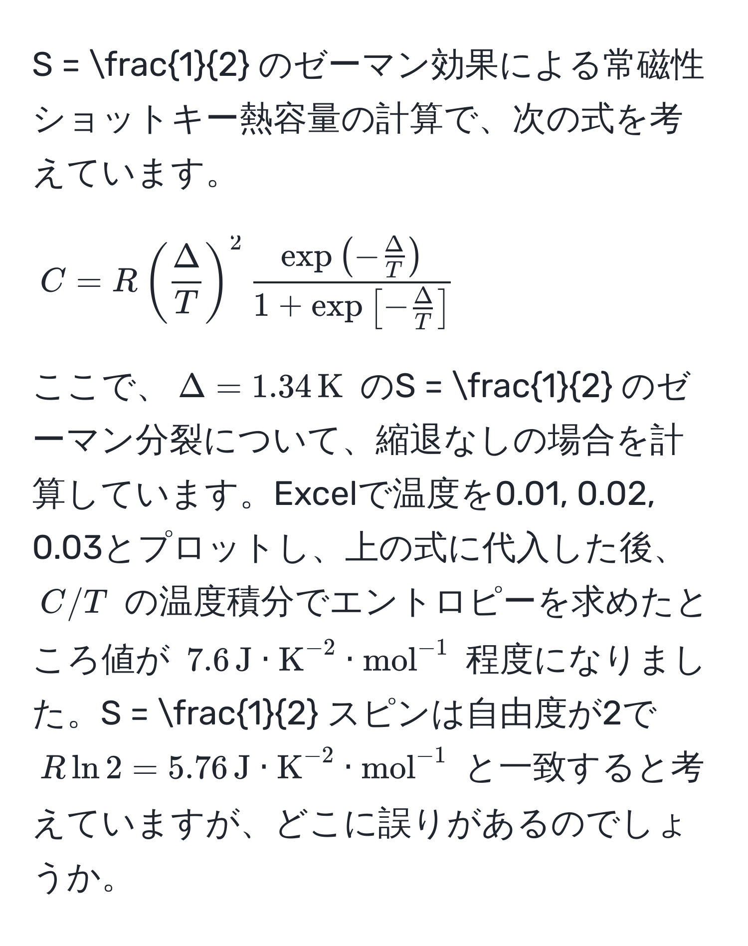 =  1/2  のゼーマン効果による常磁性ショットキー熱容量の計算で、次の式を考えています。  
$$ C = R (  Delta/T  )^2 fracexp(- Delta/T )1 + exp[- Delta/T ] $$  
ここで、$Delta = 1.34 , K$ のS =  1/2  のゼーマン分裂について、縮退なしの場合を計算しています。Excelで温度を0.01, 0.02, 0.03とプロットし、上の式に代入した後、$C/T$ の温度積分でエントロピーを求めたところ値が $7.6 , J · K^((-2) · (mol)^(-1)$ 程度になりました。S = frac1)2 スピンは自由度が2で $R ln 2 = 5.76 , J · K^(-2) · (mol)^(-1)$ と一致すると考えていますが、どこに誤りがあるのでしょうか。