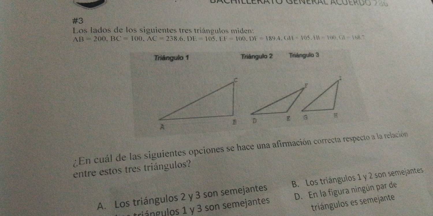 #3
Los lados de los siguientes tres triángulos miden:
AB=200. BC=100. AC=238.6.DE=105. EF=100.DF=189.4.GH=105.111=100. GI=168.7
Triángulo 1 Triángulo 2 Triángulo 3
¿En cuál de las siguientes opciones se hace una afirmación correcta respecto a la relación
entre estos tres triángulos?
A. Los triángulos 2 y 3 son semejantes B. Los triángulos 1 y 2 son semejantes
triángulos 1 y 3 son semejantes D. En la figura ningún par de
triángulos es semejante