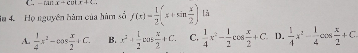 -tan x+cot x+C. 
âu 4. Họ nguyên hàm của hàm số f(x)= 1/2 (x+sin  x/2 ) là
A.  1/4 x^2-cos  x/2 +C. B. x^2+ 1/2 cos  x/2 +C. C.  1/4 x^2- 1/2 cos  x/2 +C. D.  1/4 x^2- 1/4 cos  x/2 +C.