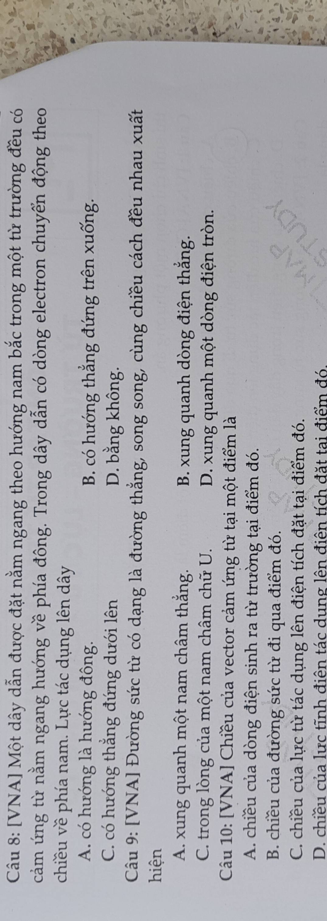 [VNA] Một dây dẫn được đặt nằm ngang theo hướng nam bắc trong một từ trường đều có
cảm ứng từ nằm ngang hướng về phía đông. Trong dây dẫn có dòng electron chuyển động theo
chiều về phía nam. Lực tác dụng lên dây
A. có hướng là hướng đông. B. có hướng thẳng đứng trên xuống.
C. có hướng thẳng đứng dưới lên D. bằng không.
Câu 9: [VNA] Đường sức từ có dạng là đường thẳng, song song, cùng chiều cách đều nhau xuất
hiện
A. xung quanh một nam châm thắng. B. xung quanh dòng điện thắng.
C. trong lòng của một nam châm chữ U. D. xung quanh một dòng điện tròn.
Câu 10: [VNA] Chiều của vector cảm ứng từ tại một điểm là
A. chiều của dòng điện sinh ra từ trường tại điểm đó.
B. chiều của đường sức từ đi qua điểm đó.
C. chiều của lực từ tác dụng lên điện tích đặt tại điểm đó.
D. chiều của lực tĩnh điên tác dung lên điên tích đặt tai điểm đó.