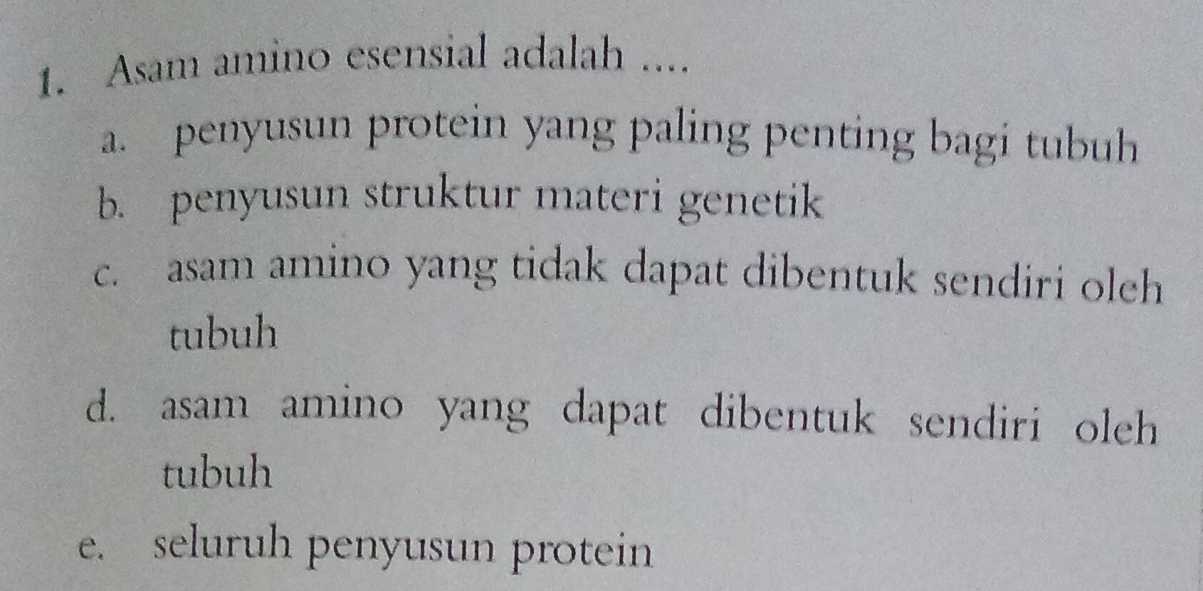 Asam amino esensial adalah ....
a. penyusun protein yang paling penting bagi tubuh
b. penyusun struktur materi genetik
c. asam amino yang tidak dapat dibentuk sendiri olch
tubuh
d. asam amino yang dapat dibentuk sendiri oleh
tubuh
e. seluruh penyusun protein