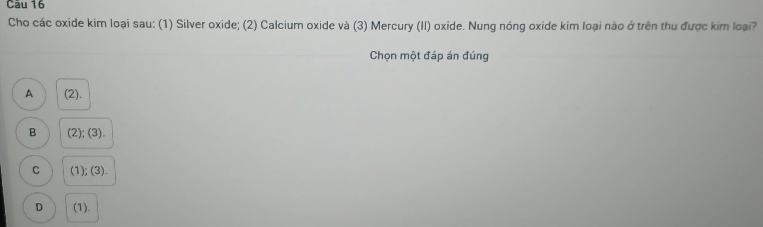 Cho các oxide kim loại sau: (1) Silver oxide; (2) Calcium oxide và (3) Mercury (II) oxide. Nung nóng oxide kim loại nào ở trên thu được kim loại?
Chọn một đáp án đúng
A (2).
B (2); (3).
C (1); (3).
D (1).