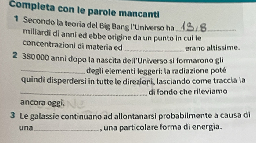 Completa con le parole mancanti 
1 Secondo la teoria del Big Bang l'Universo ha_ 
miliardi dì anni ed ebbe origine da un punto in cui le 
concentrazioni di materia ed_ 
erano altissime. 
2 380000 anni dopo la nascita dell'Universo si formarono gli 
_degli elementi leggeri: la radiazione poté 
quindi disperdersi in tutte le direzioni, lasciando come traccia la 
_di fondo che rileviamo 
ancora oggi. 
3 Le galassie continuano ad allontanarsi probabilmente a causa di 
una_ , una particolare forma di energia.