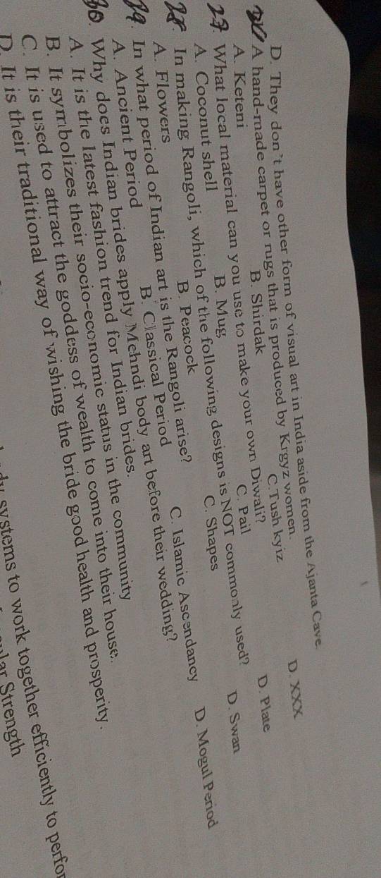 D. They don’t have other form of visual art in India aside from the Ajanta Cave
A hand-made carpet or rugs that is produced by Krgyz women.
D. XXX
A. Keteni B. Shirdak C.Tush kyiz
What local material can you use to make your own Diwali?
D. Plate
A. Coconut shell B. Mug C. Pail
In making Rangoli, which of the following designs is NOT commonly used? D. Swan
D. Mogul Period
B. Peacock C. Shapes
A. Ancient Period B. Classical Period C. Islamic Ascendancy
. In what period of Indian art is the Rangoli arise? A. Flowers
. Why does Indian brides apply Mehndi body art before their wedding?
A. It is the latest fashion trend for Indian brides.
B. It symbolizes their socio-economic status in the community
C. It is used to attract the goddess of wealth to come into their house
D. It is their traditional way of wishing the bride good health and prosperity
systems to work together efficiently to perfor
r S t ength