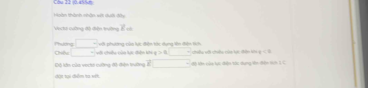 (0.455đ); 
Hoàn thành nhận xét dưới đây. 
Vectơ cường độ điện trường vector E c 
Phưding: □ với phương của lực điện tác dụng lên điện tích. 
Chiều: □ với chiều của lực đện khi q>0,□ chiều với chiêu của lực đện khi varphi <0</tex> 
Độ lớn của vectơ cường độ điện trường vector E□ độ lên của lực điện tác dụng lên điện tích 1 C 
đặt tại điểm ta xét.