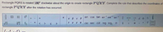 Rectangle PQRS is rotated 180° clockwise about the origin to create rectangle P'Q'R'B'. Complete the rule that describes the coondinates of 
rectangle P'Q'R'S' after the rotation has occurred.
 □ /□   |0| 0° + " π σ p e tan sin° 1_  overline 7
sin COs
sqrt(□ ) overline □ overline □  q_3 × < s  2 A μ ρ CSC sec cot log 7g