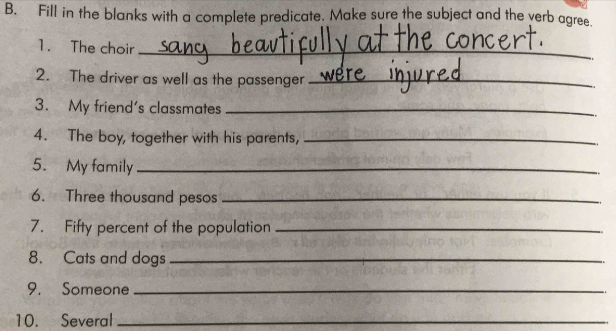 Fill in the blanks with a complete predicate. Make sure the subject and the verb agree. 
1. The choir_ 
2. The driver as well as the passenger_ 
3. My friend's classmates_ 
4. The boy, together with his parents,_ 
5. My family_ 
6. Three thousand pesos_ 
7. Fifty percent of the population_ 
8. Cats and dogs_ 
9. Someone_ 
10. Several_