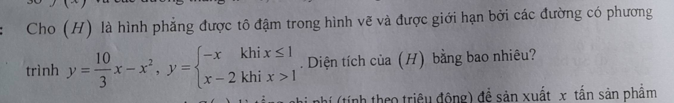 Cho (H) là hình phẳng được tô đậm trong hình vẽ và được giới hạn bởi các đường có phương 
trình y= 10/3 x-x^2, y=beginarrayl -xkhix≤ 1 x-2khix>1endarray.. Diện tích của (H) bằng bao nhiêu? 
nhí (tính theo triệu đông) để sản xuất x tấn sản phẩm