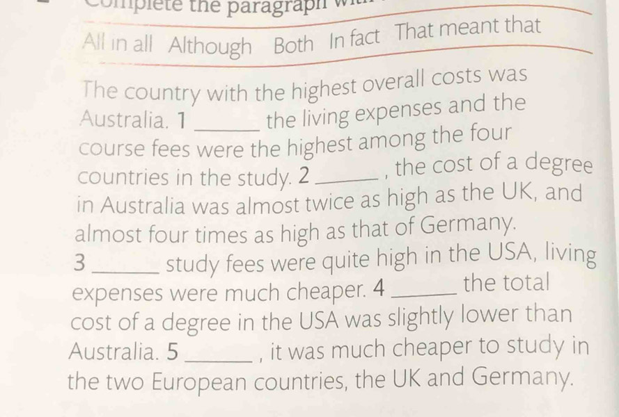 omplete the paragraph w 
All in all Although Both In fact That meant that 
The country with the highest overall costs was 
Australia. 1_ 
the living expenses and the 
course fees were the highest among the four 
countries in the study. 2 _, the cost of a degree 
in Australia was almost twice as high as the UK, and 
almost four times as high as that of Germany. 
3_ study fees were quite high in the USA, living 
expenses were much cheaper. 4 _the total 
cost of a degree in the USA was slightly lower than 
Australia. 5 _, it was much cheaper to study in 
the two European countries, the UK and Germany.