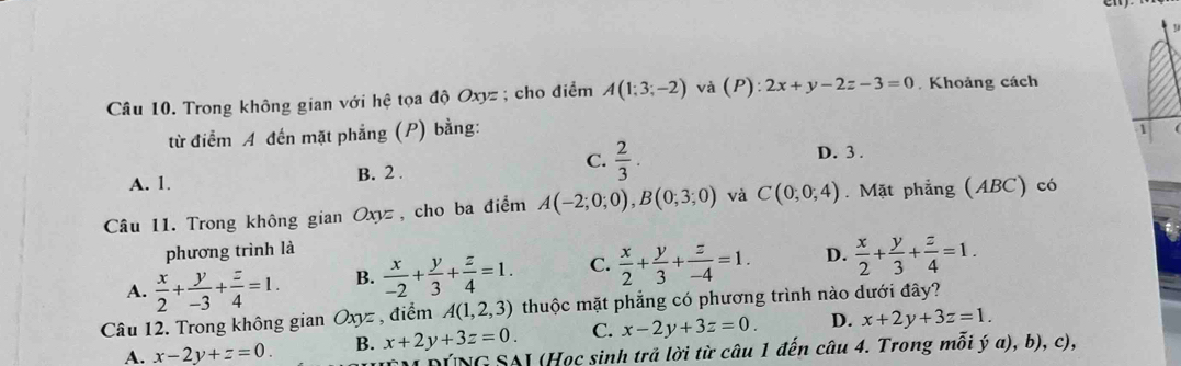 Trong không gian với hệ tọa độ Oxyz; cho điểm A(1;3;-2) và (P):2x+y-2z-3=0 Khoảng cách
từ điểm A đến mặt phẳng (P) bằng:
1
C.
A. 1. B. 2 .  2/3 .
D. 3.
Câu 11. Trong không gian Oxyz, cho ba điểm A(-2;0;0), B(0;3;0) và C(0;0;4). Mặt phẳng (ABC) có
phương trình là
A.  x/2 + y/-3 + z/4 =1. B.  x/-2 + y/3 + z/4 =1. C.  x/2 + y/3 + z/-4 =1. D.  x/2 + y/3 + z/4 =1. 
Câu 12. Trong không gian Oxyz , điểm A(1,2,3) thuộc mặt phẳng có phương trình nào dưới đây?
A. x-2y+z=0. B. x+2y+3z=0. C. x-2y+3z=0. D. x+2y+3z=1. 
ÚNG SAI (Học sinh trả lời từ câu 1 đến câu 4. Trong mỗi ý a), b), c),