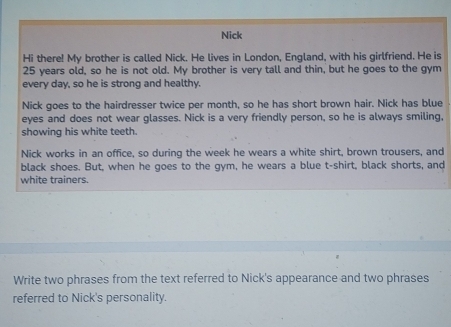 Nick 
Hi there! My brother is called Nick. He lives in London, England, with his girlfriend. He is
25 years old, so he is not old. My brother is very tall and thin, but he goes to the gym 
every day, so he is strong and healthy. 
Nick goes to the hairdresser twice per month, so he has short brown hair. Nick has blue 
eyes and does not wear glasses. Nick is a very friendly person, so he is always smiling, 
showing his white teeth. 
Nick works in an office, so during the week he wears a white shirt, brown trousers, and 
black shoes. But, when he goes to the gym, he wears a blue t-shirt, black shorts, and 
white trainers. 
Write two phrases from the text referred to Nick's appearance and two phrases 
referred to Nick's personality.