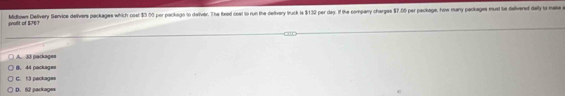 profit of $76? Midtown Delivery Service delivers packages which cost $3 00 per package to deliver. The fixed cost to run the detivery truck is $132 per day. if the comparry charges $7.00 per package, how many packages must be delivered dally to make
A. 33 packages
B. 44 packages
C. 13 packages
D. 52 packages