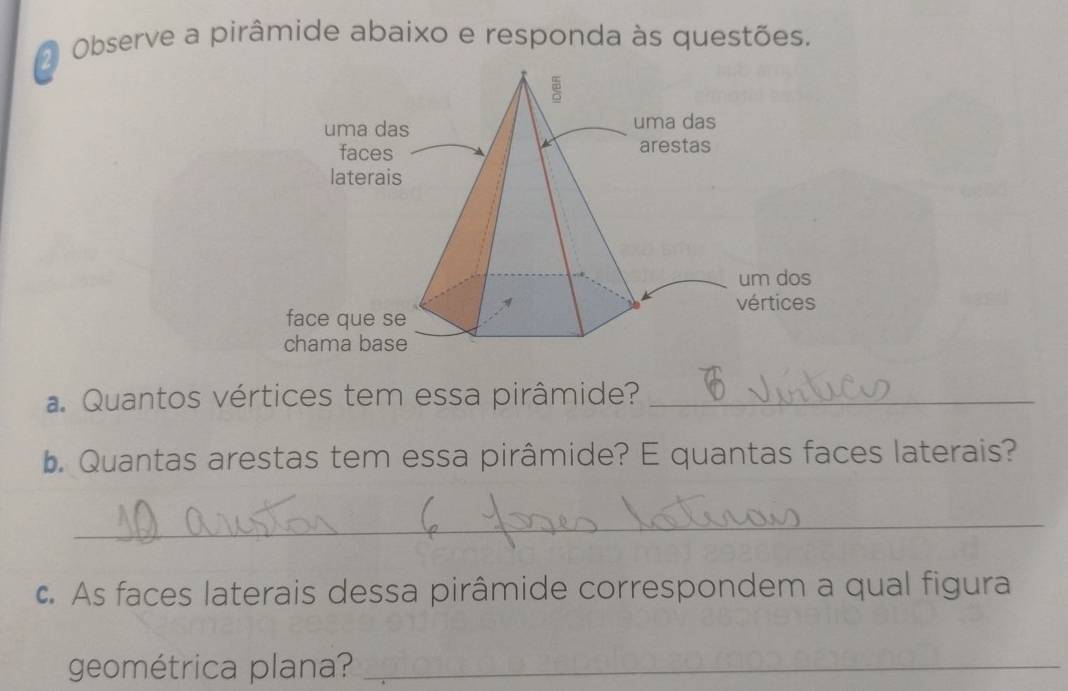 Observe a pirâmide abaixo e responda às questões. 
a Quantos vértices tem essa pirâmide?_ 
b. Quantas arestas tem essa pirâmide? E quantas faces laterais? 
_ 
c. As faces laterais dessa pirâmide correspondem a qual figura 
geométrica plana?_