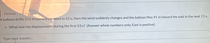 Formula 
A balloon drifts 155 m toward the west in 53 s; then the wind suddenly changes and the balloon flies 91 m toward the east in the next 11 s. 
What was the displacement during the first 53 s? (Answer whole numbers only; East is positive) 
Type your answer...