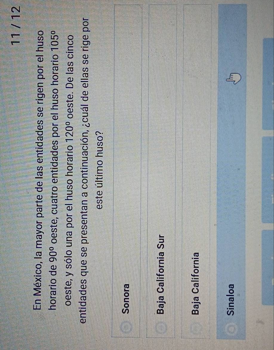 11 / 12
En México, la mayor parte de las entidades se rigen por el huso
horario de 90° oeste, cuatro entidades por el huso horario 105°
oeste, y sólo una por el huso horario 120° oeste. De las cinco
entidades que se presentan a continuación, ¿cuál de ellas se rige por
este último huso?
Sonora
Baja California Sur
Baja California
Sinaloa