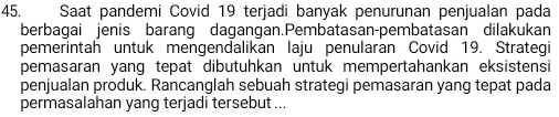 Saat pandemi Covid 19 terjadi banyak penurunan penjualan pada 
berbagai jenis barang dagangan.Pembatasan-pembatasan dilakukan 
pemerintah untuk mengendalikan laju penularan Covid 19. Strategi 
pemasaran yang tepat dibutuhkan untuk mempertahankan eksistensi 
penjualan produk. Rancanglah sebuah strategi pemasaran yang tepat pada 
permasalahan yang terjadi tersebut ...