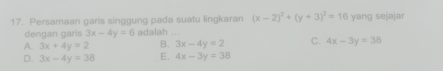 Persamaan garis singgung pada suatu lingkaran (x-2)^2+(y+3)^2=16 yang sejajar
dengan garis 3x-4y=6 adalah ...
C.
A. 3x+4y=2 B. 3x-4y=2 4x-3y=38
E.
D. 3x-4y=38 4x-3y=38