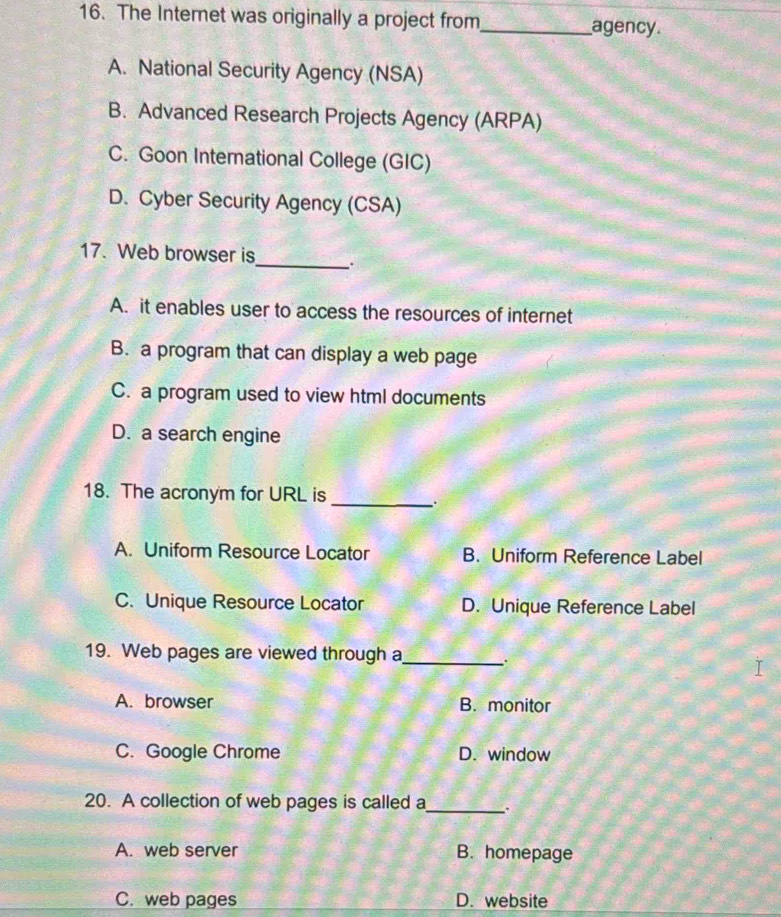 The Internet was originally a project from_ agency.
A. National Security Agency (NSA)
B. Advanced Research Projects Agency (ARPA)
C. Goon International College (GIC)
D. Cyber Security Agency (CSA)
_
17. Web browser is
A. it enables user to access the resources of internet
B. a program that can display a web page
C. a program used to view html documents
D. a search engine
18. The acronym for URL is
_.
A. Uniform Resource Locator B. Uniform Reference Label
C. Unique Resource Locator D. Unique Reference Label
19. Web pages are viewed through a_ .
A. browser B. monitor
C. Google Chrome D. window
20. A collection of web pages is called a_ .
A. web server B. homepage
C. web pages D. website