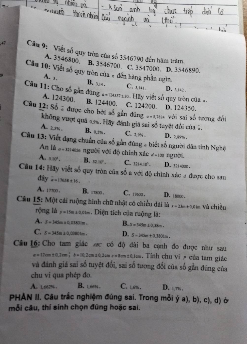 Viết số quy tròn của số 3546790 đến hàm trăm.
A. 3546800. B. 3546700. C. 3547000. D. 3546890.
Câu 10: Viết số quy tròn của # đến hàng phần ngìn.
A. 3. B. 3,14 .
a C. 3,141 . D. 3,142 .
Câu 11: Cho số gần đúng a=124357± 30. Hãy viết số quy tròn của .
A. 124300. B. 124400. C. 124200. D. 124350.
Câu 12: Số # được cho bởi số gần đúng a=5,7824 với sai số tương đối
không vượt quá 0,5%. Hãy đánh giá sai số tuyệt đối của #.
A. 2,5% . B. 0,5% . C. 2,9% . D. 2,89% .
Câu 13: Viết dạng chuẩn của số gần đúng a biết số người dân tỉnh Nghệ
An là a=3214056 3 người với độ chính xác d=100 người.
A. 3.10^6. B. 32.10^5. C. 3214.10^3. D. 3214000 .
Câu 14: Hãy viết số quy tròn của số a với độ chính xác # được cho sau
đây overline a=17658± 16.
A. 17700 . B. 17800 . C. 17600. D. 18000 .
Câu 15: Một cái ruộng hình chữ nhật có chiều dài là x=23m± 0,01m và chiều
rộng là y=15m± 0,01m. Diện tích của ruộng là:
A. S=345m± 0,03801m.
B. S=345m± 0,38m.
C. S=345m± 0,03801m.
D. S=345m± 0,3801m.
Câu 16: Cho tam giác xắc có độ dài ba cạnh đo được như sau
a=12cm± 0,2cm;b=10,2cm± 0,2cmc=8cm± 0,1cm. Tính chu vi ê của tam giác
và đánh giá sai số tuyệt đối, sai số tương đối của số gần đúng của
chu vi qua phép đo.
A. 1,662% . B. 1,66% . C. 1,6% . D. 1,7% .
PHÀN II. Câu trắc nghiệm đúng sai. Trong mỗi ý a), b), c), d) ở
mỗi câu, thí sinh chọn đúng hoặc sai.