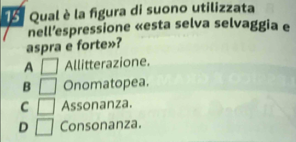 Qual è la figura di suono utilizzata
nell’espressione «esta selva selvaggia e
aspra e forte»?
A □ Allitterazione.
B □ Onomatopea.
C □ Assonanza.
D □ Consonanza.