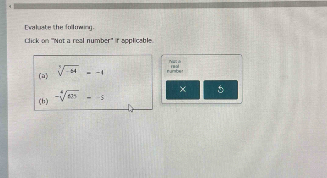 Evaluate the following. 
Click on "Not a real number" if applicable. 
Not a real 
(a) sqrt[3](-64)=-4
number 
(b) -sqrt[4](625)=-5
×