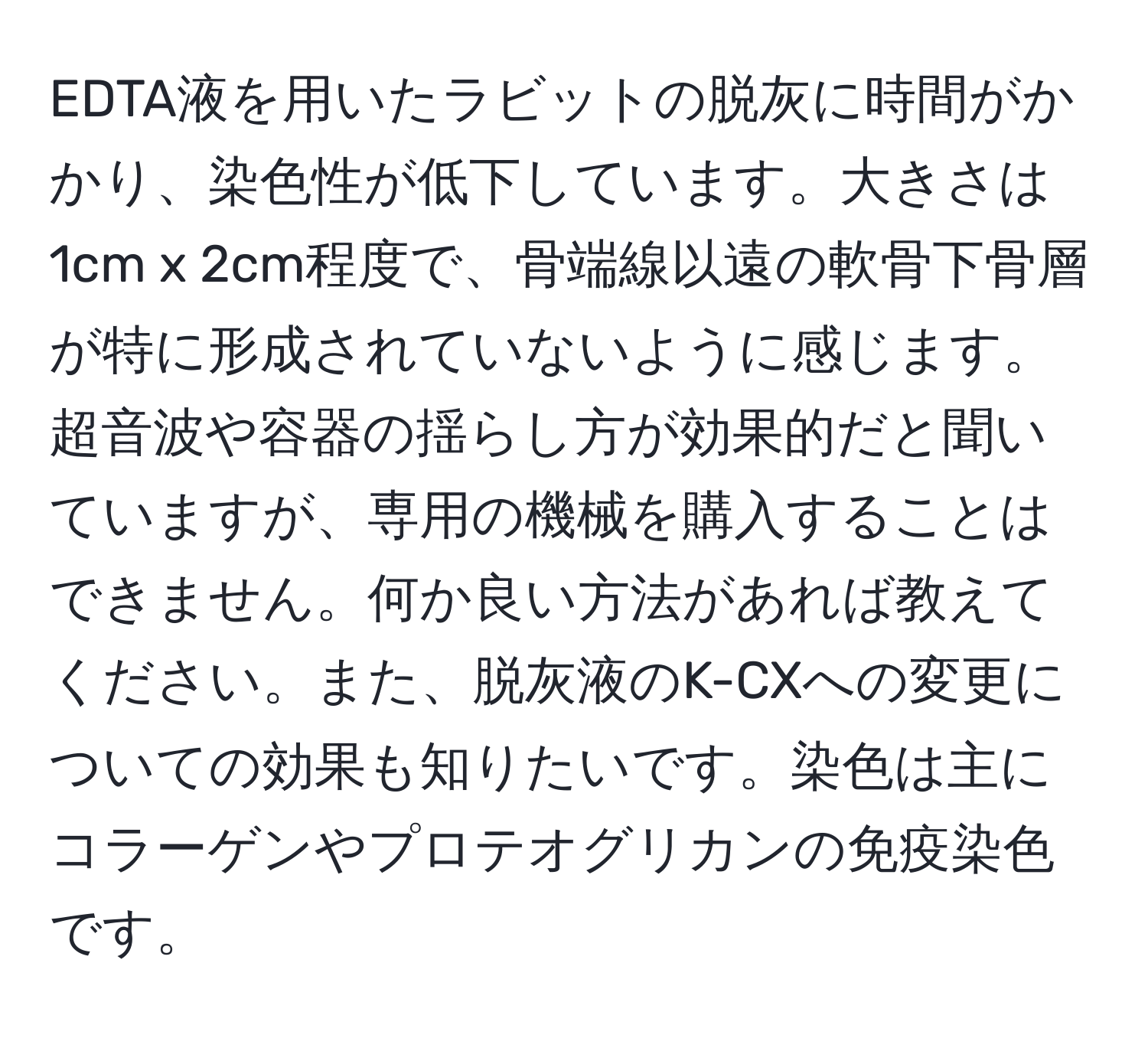 EDTA液を用いたラビットの脱灰に時間がかかり、染色性が低下しています。大きさは1cm x 2cm程度で、骨端線以遠の軟骨下骨層が特に形成されていないように感じます。超音波や容器の揺らし方が効果的だと聞いていますが、専用の機械を購入することはできません。何か良い方法があれば教えてください。また、脱灰液のK-CXへの変更についての効果も知りたいです。染色は主にコラーゲンやプロテオグリカンの免疫染色です。