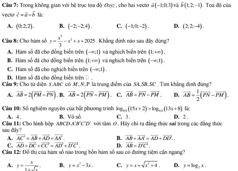 Trong không gian với hệ trục tọa độ Oxyz , cho hai vectơ vector a(-1;0;3) và vector b(1;2;-1). Tọa độ của
vecto vector c=vector a-vector b là:
A. (0;2;2). B. (-2;-2;4). C. (-1;0;-2). D. (2;2;-4).
Câu 8: Cho hàm số y= x^3/3 -x^2+x+2025 Khẳng định nào sau đây đúng?
A. Hàm số đã cho đồng biến trên (-∈fty ;1) và nghịch biến trên (1;+∈fty ).
B. Hàm số đã cho đồng biến trên (1;+∈fty ) và nghịch biến trên (-∈fty ;1).
C. Hàm số đã cho nghịch biến trên (-∈fty ;1).
D. Hàm số đã cho đồng biến trên Đ.
Câu 9: Cho tứ diện S.ABC có M,N,P là trung điểm của SA,SB,SC . Tìm khẳng định đúng?
A. vector AB=2(vector PM-vector PN). B. vector AB=2(vector PN-vector PM). C. vector AB=vector PN-vector PM. D. vector AB= 1/2 (vector PN-vector PM).
Câu 10: Số nghiệm nguyên của bất phương trình log _0.8(15x+2)>log _0.8(13x+8) là:
A. 4 . B. Vô số. C. 3 . D. 2 .
Câu 11: Cho hình hộp ABCD. A'B'C'D' với t an 1 0. Hãy chỉ ra đẳng thức sai trong các đẳng thức
sau đây?
A. vector AC'=vector AB+vector AD+vector AA'. B. vector AB+vector AA'=vector AD+vector DD'..
C. vector AD+vector DC+vector CC'=vector AD'+vector D'C'. D. vector AB=vector D'C'.
Câu 12: Đồ thị của hàm số nào trong bốn hàm số sau có đường tiệm cận ngang?
A. y= x/1+sqrt(x) . B. y=x^3-3x. C. y=x+sqrt(x^2+4). D. y=log _2x.