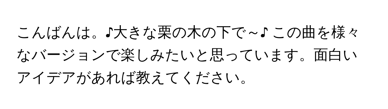 こんばんは。♪大きな栗の木の下で～♪ この曲を様々なバージョンで楽しみたいと思っています。面白いアイデアがあれば教えてください。