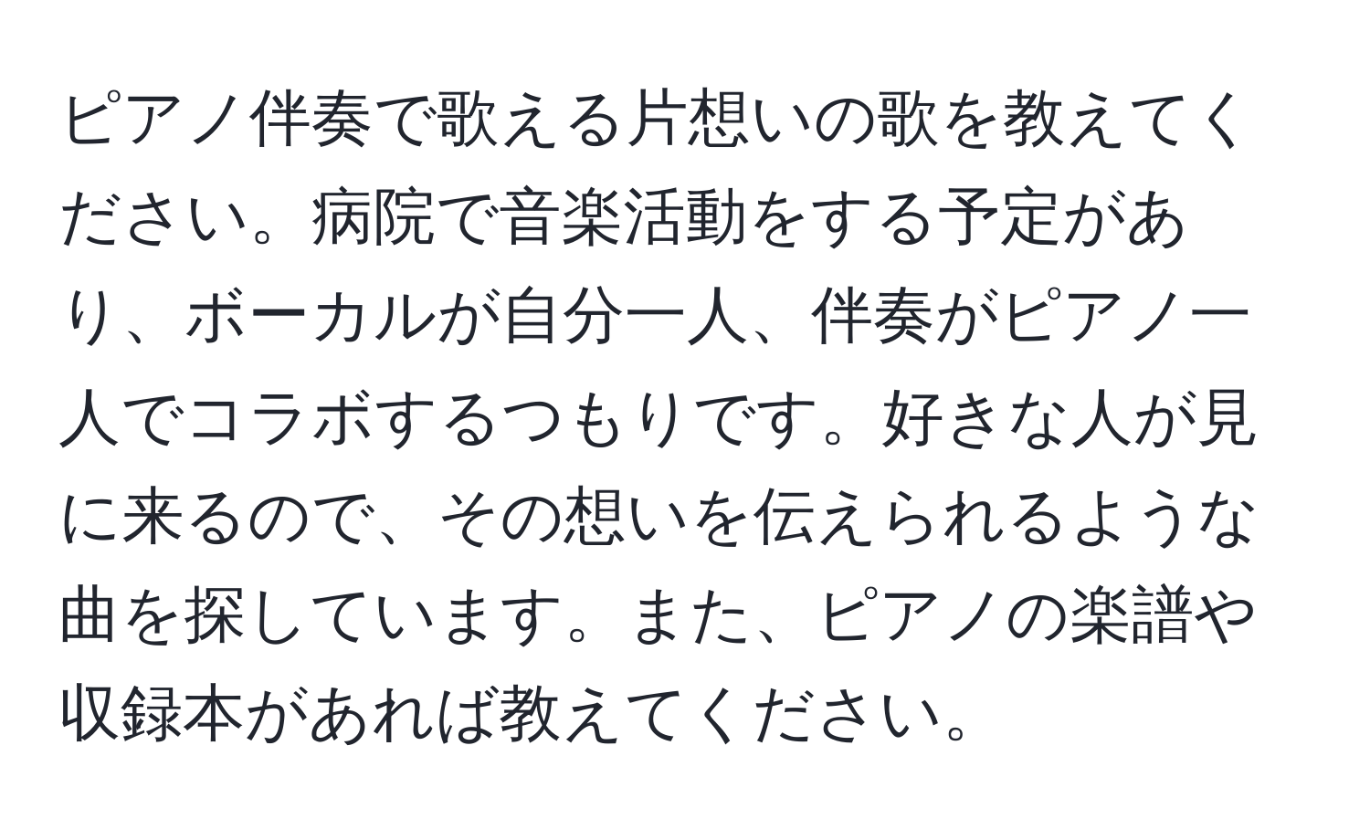 ピアノ伴奏で歌える片想いの歌を教えてください。病院で音楽活動をする予定があり、ボーカルが自分一人、伴奏がピアノ一人でコラボするつもりです。好きな人が見に来るので、その想いを伝えられるような曲を探しています。また、ピアノの楽譜や収録本があれば教えてください。