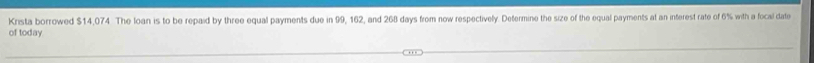 Krista borrowed $14,074 The loan is to be repaid by three equal payments due in 99, 162, and 268 days from now respectively. Determine the size of the equal payments at an interest rate of 6% with a focal date 
of today